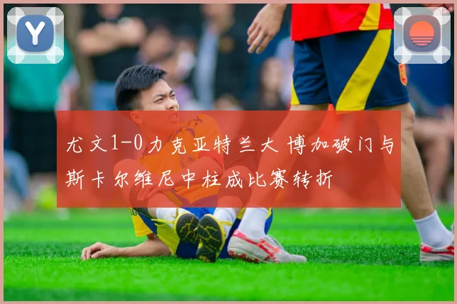 尤文1-0力克亚特兰大 博加破门与斯卡尔维尼中柱成比赛转折