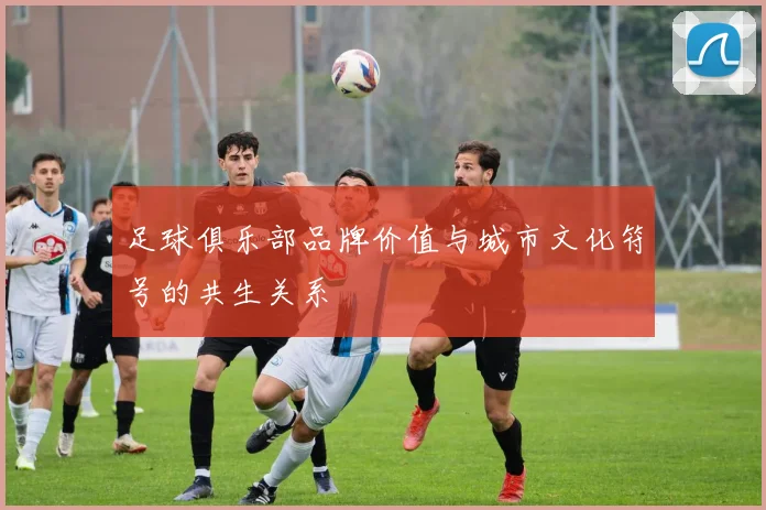 足球俱乐部品牌价值与城市文化符号的共生关系