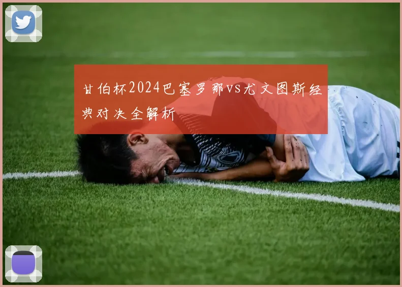 甘伯杯2024巴塞罗那vs尤文图斯经典对决全解析